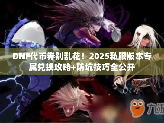 DNF代币券别乱花！2025私服版本专属兑换攻略+防坑技巧全公开
