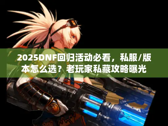 2025DNF回归活动必看,私服/版本怎么选?老玩家私藏攻略曝光 2025DNF回归活动必看,私服/版本怎么选?老玩家私藏攻略曝光