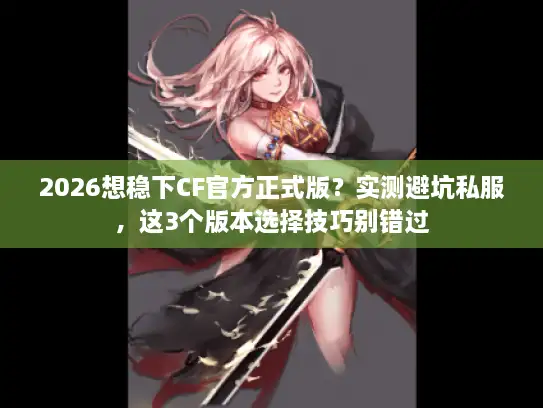 2026想稳下CF官方正式版？实测避坑私服，这3个版本选择技巧别错过