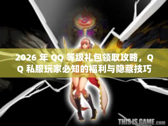 2026 年 QQ 等级礼包领取攻略，QQ 私服玩家必知的福利与隐藏技巧！