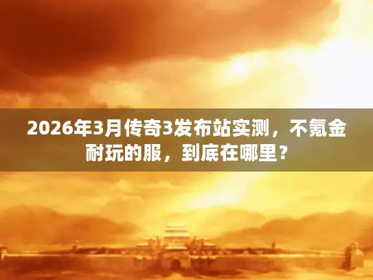 2026年3月传奇3发布站实测，不氪金耐玩的服，到底在哪里？