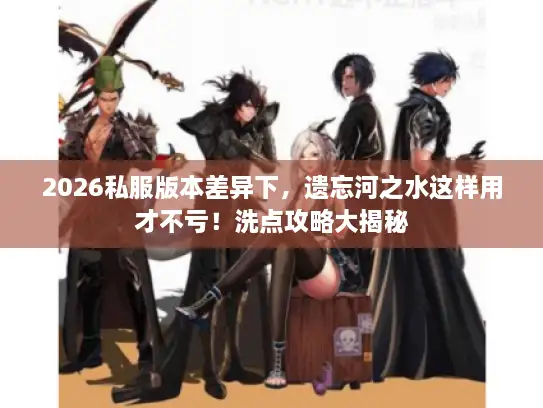 2026私服版本差异下，遗忘河之水这样用才不亏！洗点攻略大揭秘