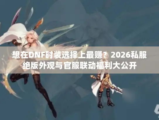想在DNF时装选择上最赚？2026私服绝版外观与官服联动福利大公开