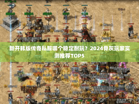 新开韩版传奇私服哪个稳定耐玩？2024骨灰玩家实测推荐TOP5