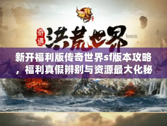 新开福利版传奇世界sf版本攻略，福利真假辨别与资源最大化秘籍