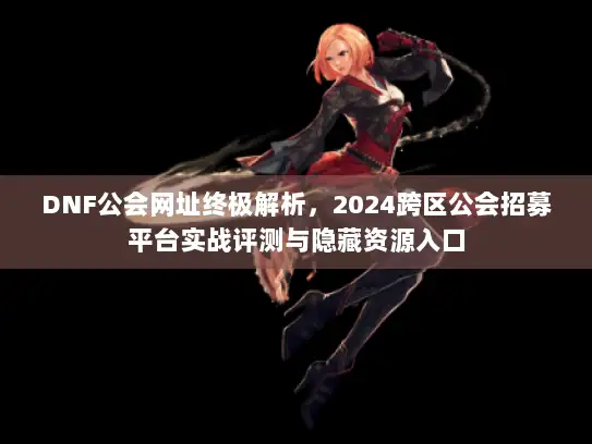 DNF公会网址终极解析，2024跨区公会招募平台实战评测与隐藏资源入口