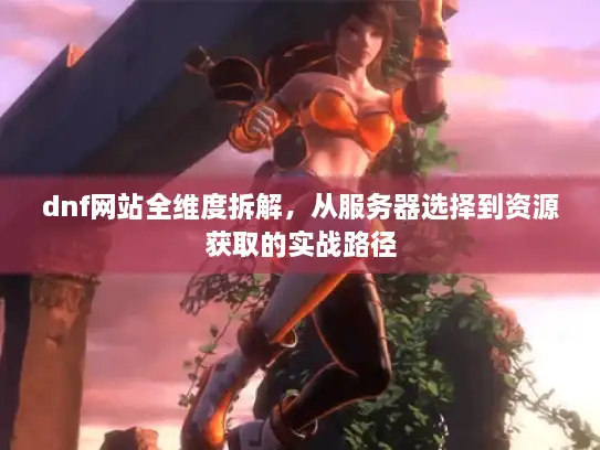 dnf网站全维度拆解,从服务器选择到资源获取的实战路径 dnf网站全维度拆解,从服务器选择到资源获取的实战路径