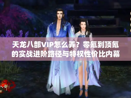 天龙八部VIP怎么弄？零氪到顶氪的实战进阶路径与特权性价比内幕