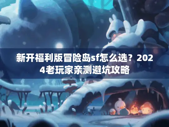 新开福利版冒险岛sf怎么选？2024老玩家亲测避坑攻略