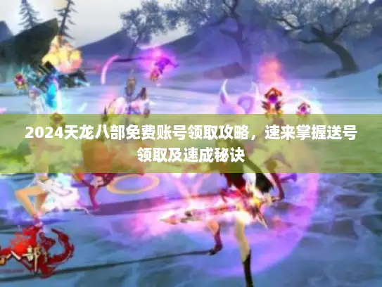 2024天龙八部免费账号领取攻略,速来掌握送号领取及速成秘诀 2024天龙八部免费账号领取攻略,速来掌握送号领取及速成秘诀