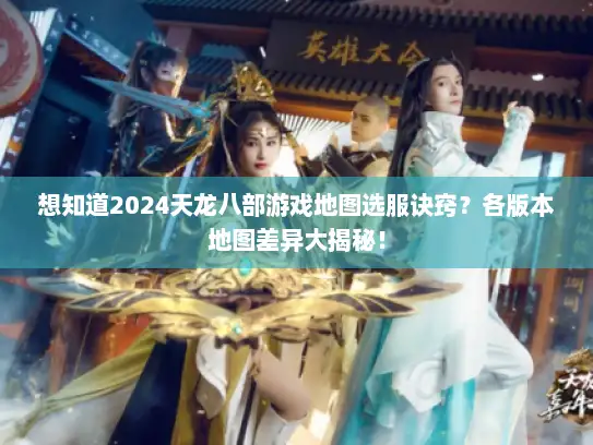 想知道2024天龙八部游戏地图选服诀窍？各版本地图差异大揭秘！