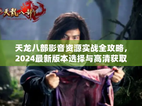 天龙八部影音资源实战全攻略，2024最新版本选择与高清获取渠道深度解析
