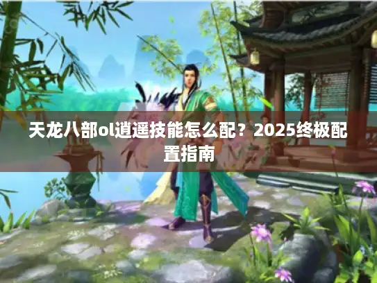 天龙八部ol逍遥技能怎么配?2025终极配置指南 天龙八部ol逍遥技能怎么配?2025终极配置指南