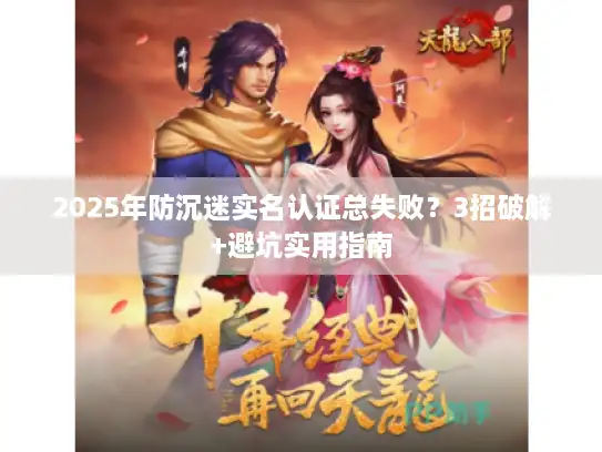 2025年防沉迷实名认证总失败？3招破解+避坑实用指南