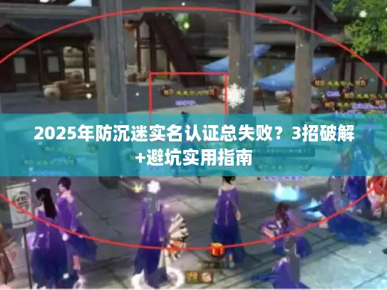 2025年防沉迷实名认证总失败？3招破解+避坑实用指南