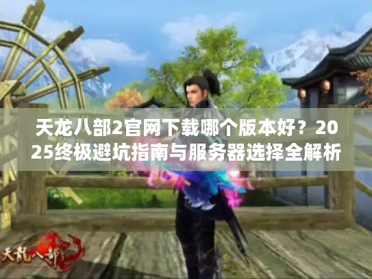 天龙八部2官网下载哪个版本好?2025终极避坑指南与服务器选择全解析 天龙八部2官网下载哪个版本好?2025终极避坑指南与服务器选择全解析