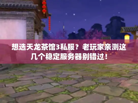 想选天龙茶馆3私服？老玩家亲测这几个稳定服务器别错过！