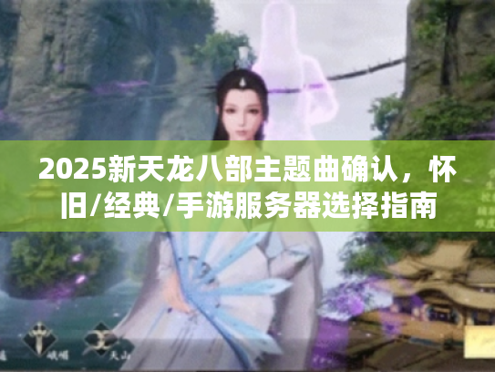 2025新天龙八部主题曲确认，怀旧/经典/手游服务器选择指南