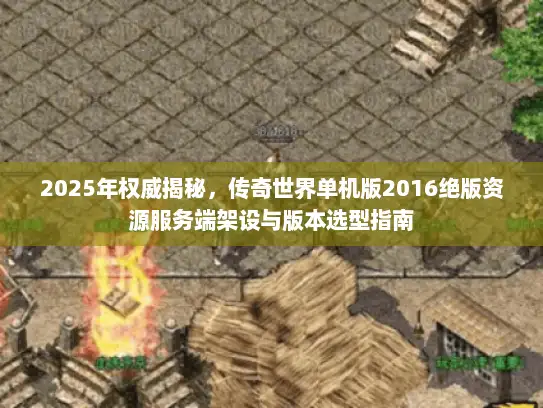 2025年权威揭秘，传奇世界单机版2016绝版资源服务端架设与版本选型指南