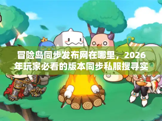 冒险岛同步发布网在哪里，2026年玩家必看的版本同步私服搜寻实战攻略
