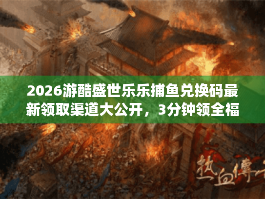 2026游酷盛世乐乐捕鱼兑换码最新领取渠道大公开，3分钟领全福利