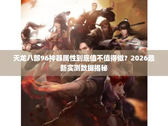 天龙八部96神器属性到底值不值得做？2026最新实测数据揭秘