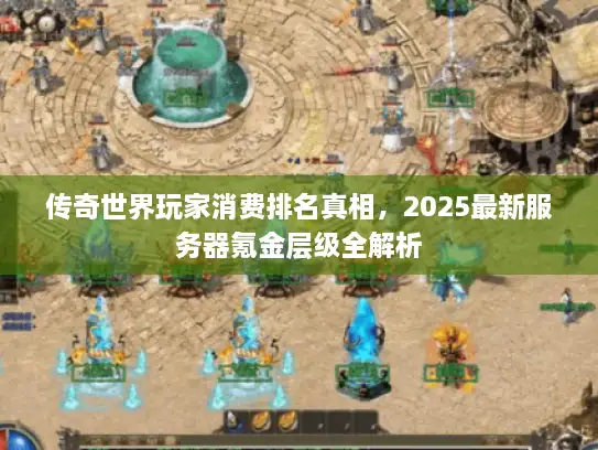 传奇世界玩家消费排名真相，2025最新服务器氪金层级全解析