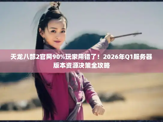 天龙八部2官网90%玩家用错了！2026年Q1服务器版本资源决策全攻略