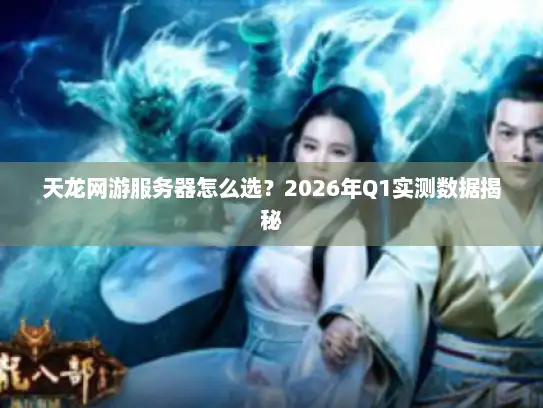 天龙网游服务器怎么选？2026年Q1实测数据揭秘