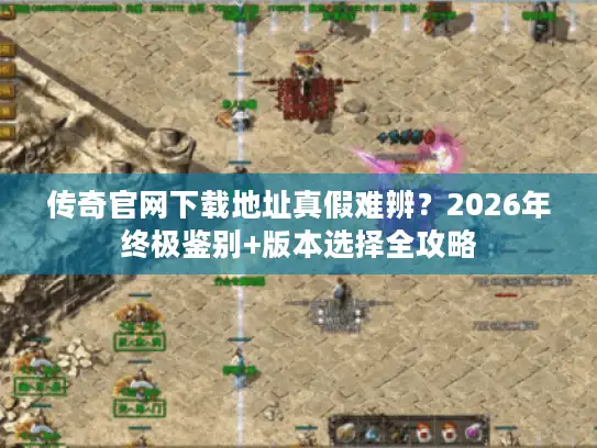传奇官网下载地址真假难辨？2026年终极鉴别+版本选择全攻略