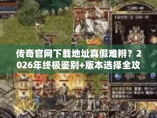 传奇官网下载地址真假难辨？2026年终极鉴别+版本选择全攻略