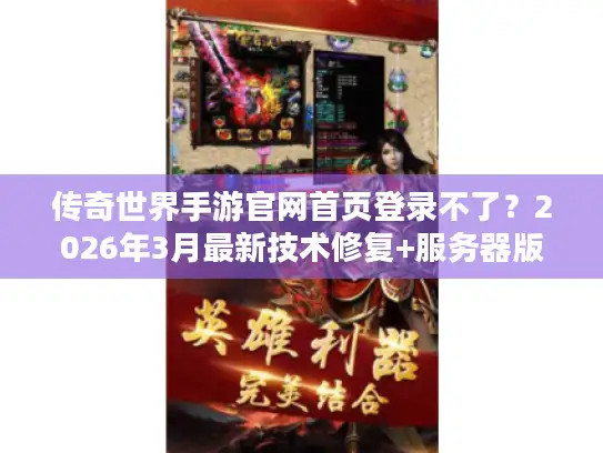 传奇世界手游官网首页登录不了？2026年3月最新技术修复+服务器版本资源全攻略