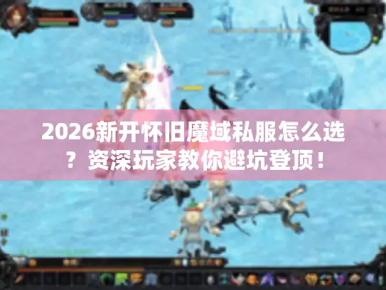 2026新开怀旧魔域私服怎么选？资深玩家教你避坑登顶！