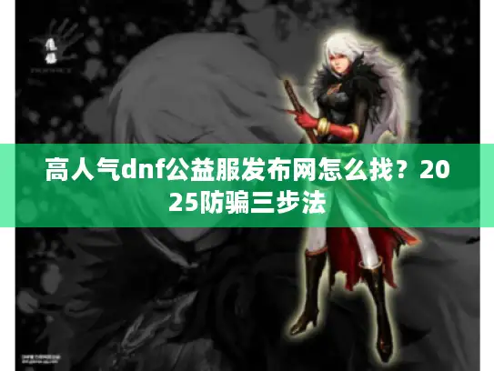 高人气dnf公益服发布网怎么找？2025防骗三步法