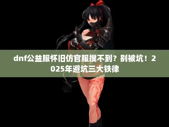 dnf公益服怀旧仿官服搜不到？别被坑！2025年避坑三大铁律