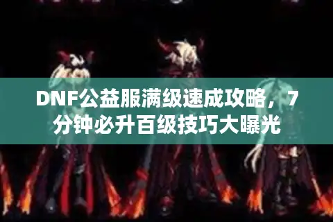 DNF公益服满级速成攻略，7分钟必升百级技巧大曝光
