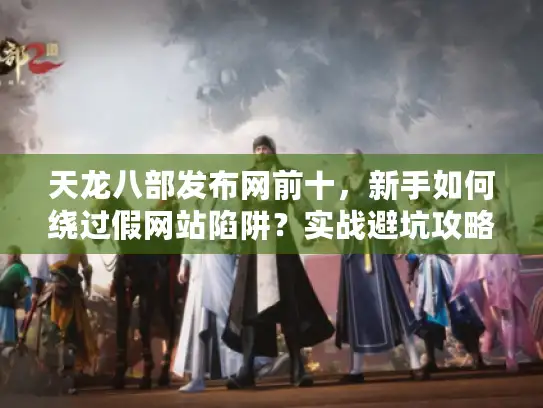 天龙八部发布网前十，新手如何绕过假网站陷阱？实战避坑攻略！