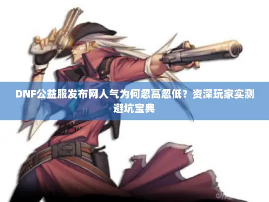 DNF公益服发布网人气为何忽高忽低？资深玩家实测避坑宝典