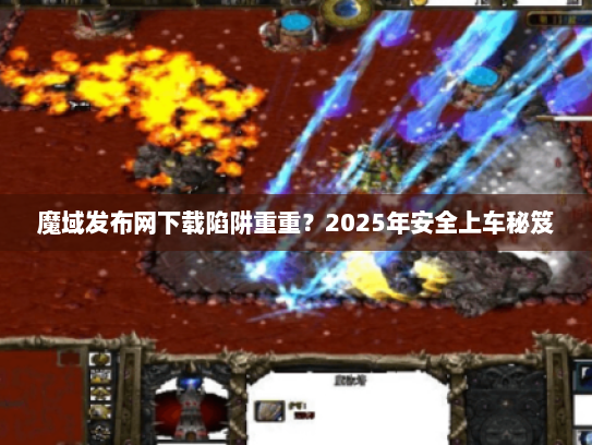 魔域发布网下载陷阱重重？2025年安全上车秘笈