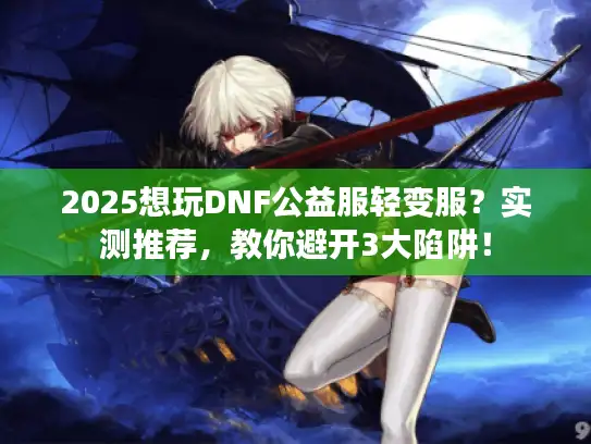 2025想玩DNF公益服轻变服？实测推荐，教你避开3大陷阱！