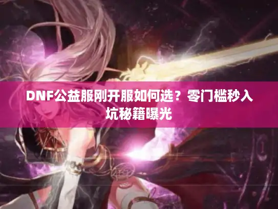 DNF公益服刚开服如何选？零门槛秒入坑秘籍曝光