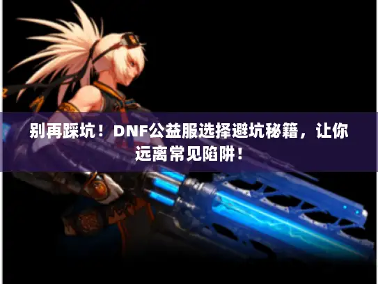 别再踩坑！DNF公益服选择避坑秘籍，让你远离常见陷阱！