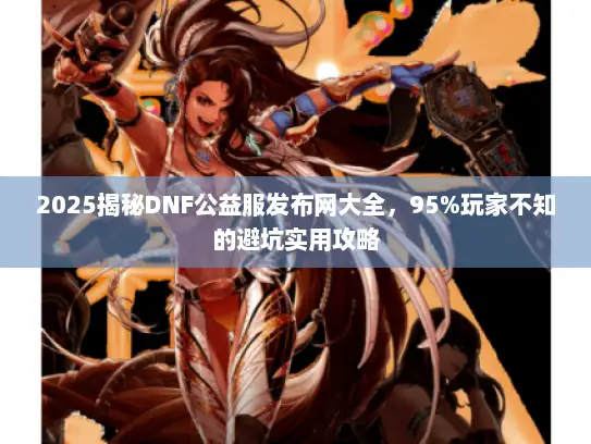 2025揭秘DNF公益服发布网大全，95%玩家不知的避坑实用攻略