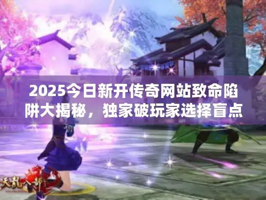 2025今日新开传奇网站致命陷阱大揭秘，独家破玩家选择盲点！