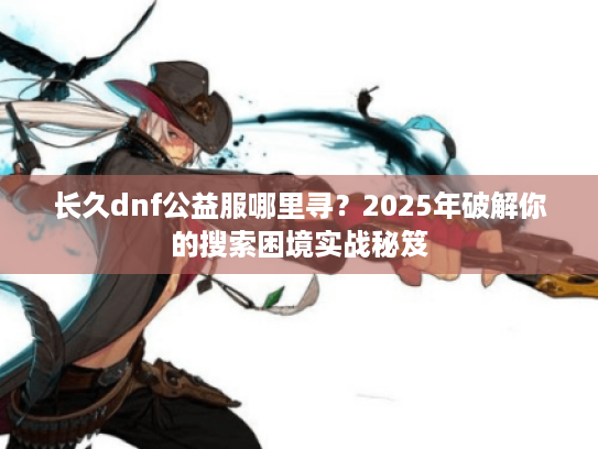 长久dnf公益服哪里寻？2025年破解你的搜索困境实战秘笈