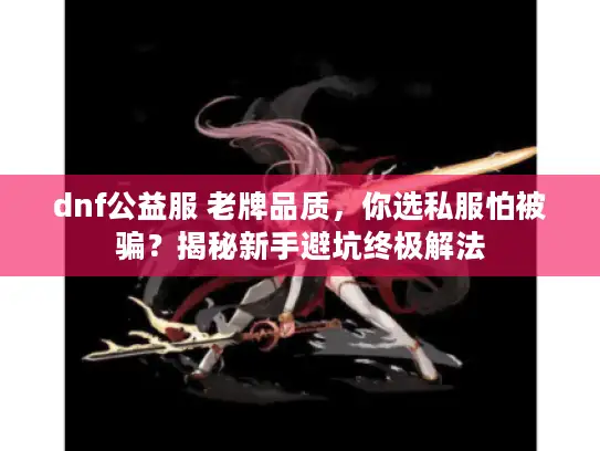 dnf公益服 老牌品质，你选私服怕被骗？揭秘新手避坑终极解法
