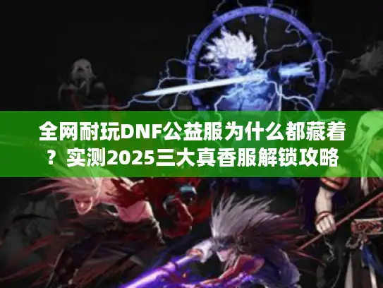 全网耐玩DNF公益服为什么都藏着？实测2025三大真香服解锁攻略