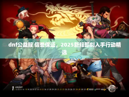 dnf公益服 信誉保证，2025新服即刻入手行动精选