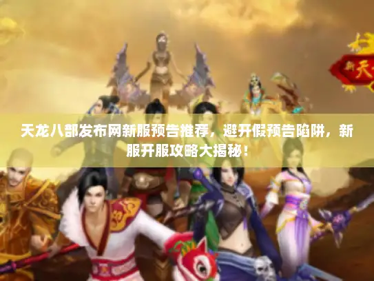 天龙八部发布网新服预告推荐，避开假预告陷阱，新服开服攻略大揭秘！