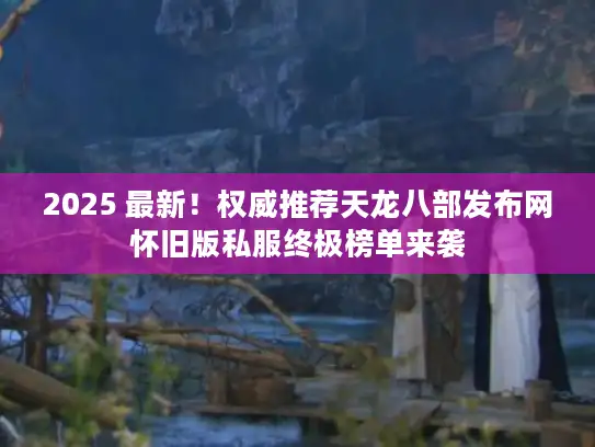 2025 最新！权威推荐天龙八部发布网怀旧版私服终极榜单来袭